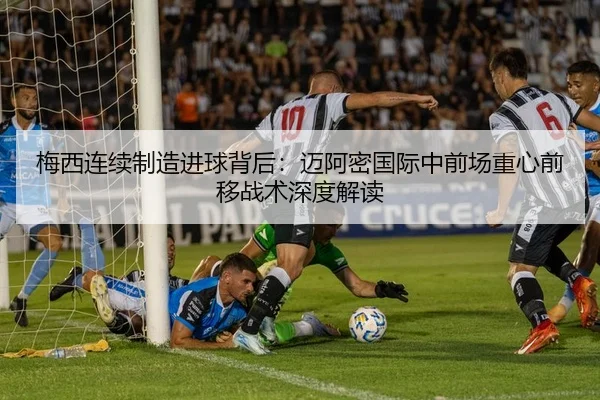 梅西连续制造进球背后：迈阿密国际中前场重心前移战术深度解读