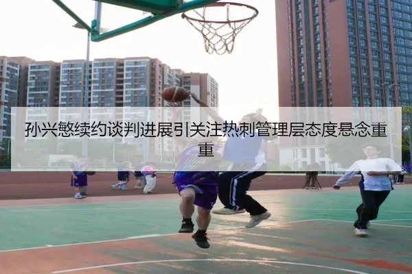 孙兴慜续约谈判进展引关注热刺管理层态度悬念重重